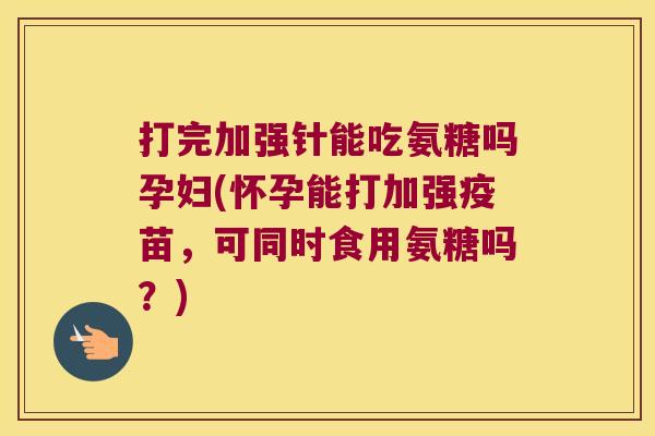 打完加强针能吃氨糖吗孕妇(怀孕能打加强疫苗,可同时食用氨糖吗?)