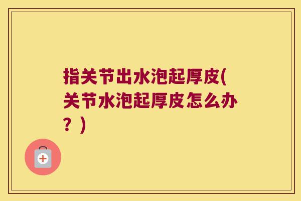 指关节出水泡起厚皮(关节水泡起厚皮怎么办?)