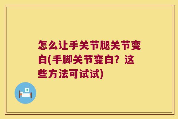 怎么让手关节腿关节变白(手脚关节变白?这些方法可试试)