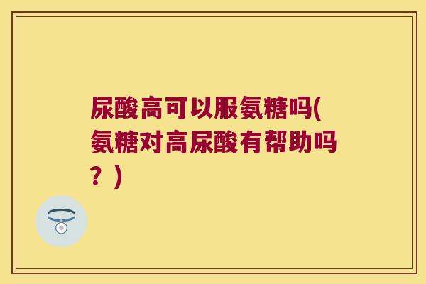 尿酸高可以服氨糖吗(氨糖对高尿酸有帮助吗?)
