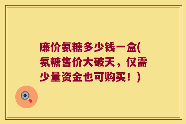 廉价氨糖多少钱一盒(氨糖售价大破天,仅需少量资金也可购买!)