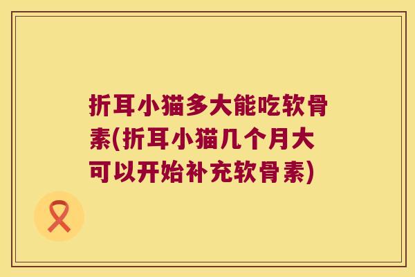 折耳小猫多大能吃软骨素(折耳小猫几个月大可以开始补充软骨素)