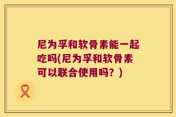 尼为孚和软骨素能一起吃吗(尼为孚和软骨素可以联合使用吗?)