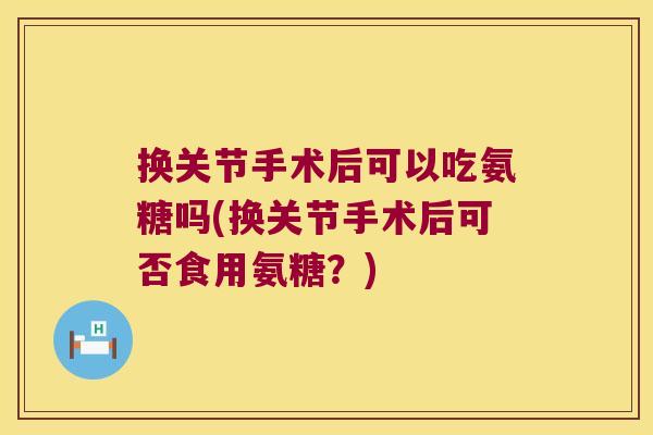换关节手术后可以吃氨糖吗(换关节手术后可否食用氨糖?)