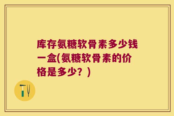 库存氨糖软骨素多少钱一盒(氨糖软骨素的价格是多少?)