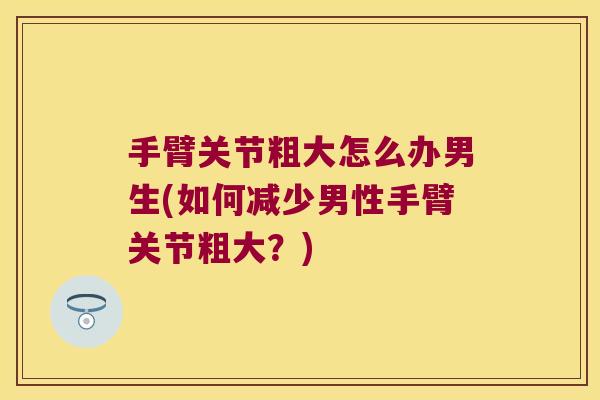 手臂关节粗大怎么办男生(如何减少男性手臂关节粗大?)