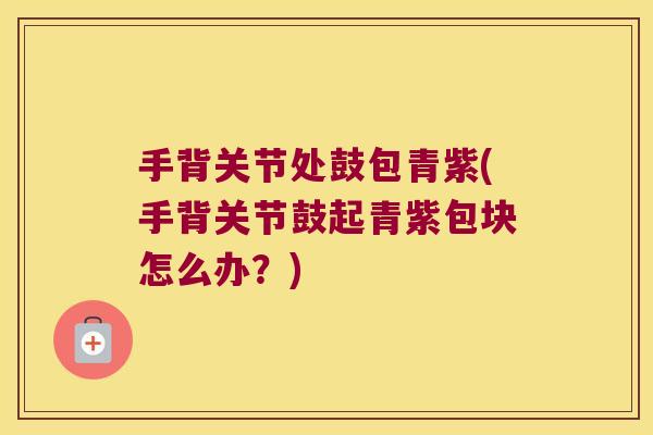 手背关节处鼓包青紫(手背关节鼓起青紫包块怎么办?)