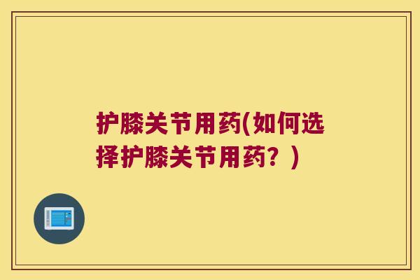 护膝关节用药(如何选择护膝关节用药?)