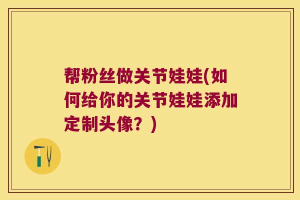 帮粉丝做关节娃娃(如何给你的关节娃娃添加定制头像?)