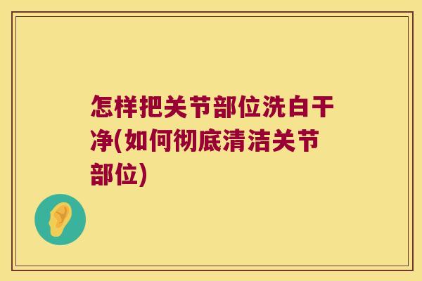 怎样把关节部位洗白干净(如何彻底清洁关节部位)