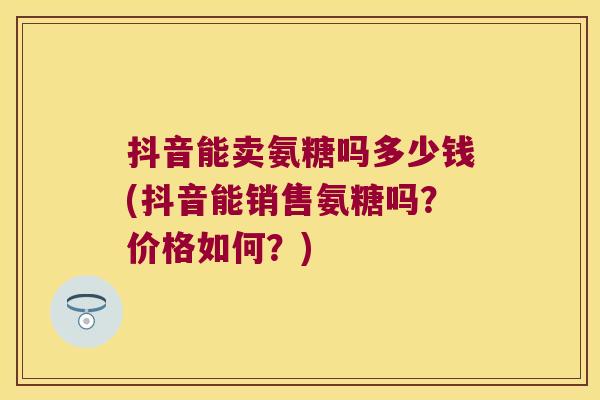 抖音能卖氨糖吗多少钱(抖音能销售氨糖吗?价格如何?)