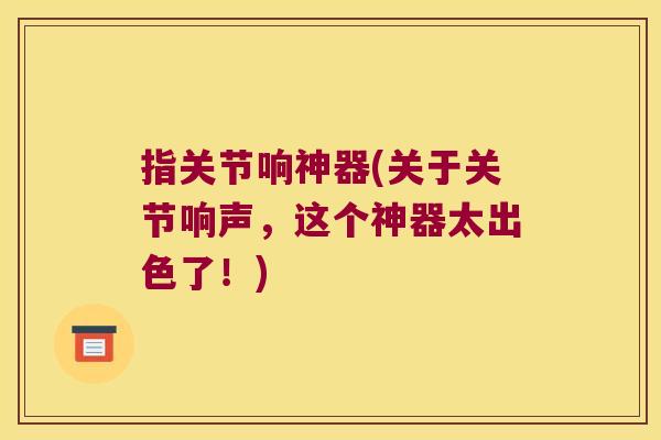 指关节响神器(关于关节响声,这个神器太出色了!)