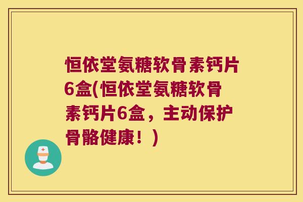 恒依堂氨糖软骨素钙片6盒(恒依堂氨糖软骨素钙片6盒,主动保护骨骼健康!)