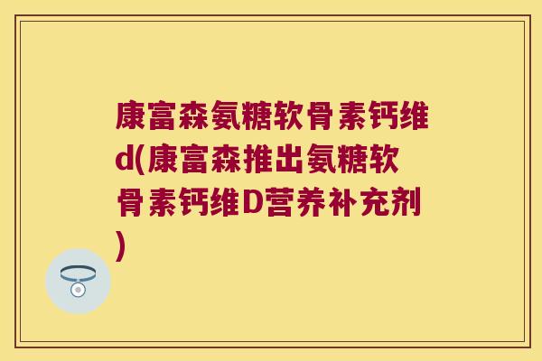 康富森氨糖软骨素钙维d(康富森推出氨糖软骨素钙维D营养补充剂)