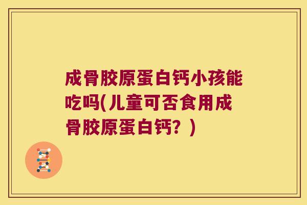 成骨胶原蛋白钙小孩能吃吗(儿童可否食用成骨胶原蛋白钙?)