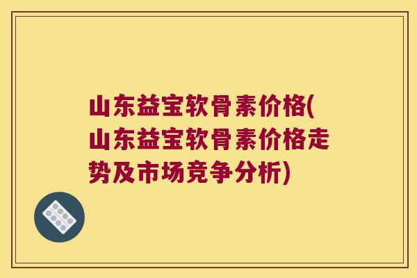 山东益宝软骨素价格(山东益宝软骨素价格走势及市场竞争分析)