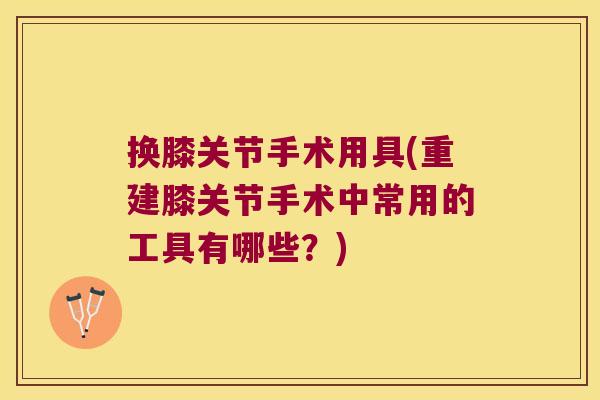 换膝关节手术用具(重建膝关节手术中常用的工具有哪些?)