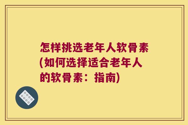 怎样挑选老年人软骨素(如何选择适合老年人的软骨素:指南)