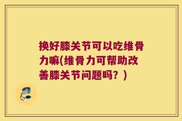 换好膝关节可以吃维骨力嘛(维骨力可帮助改善膝关节问题吗?)