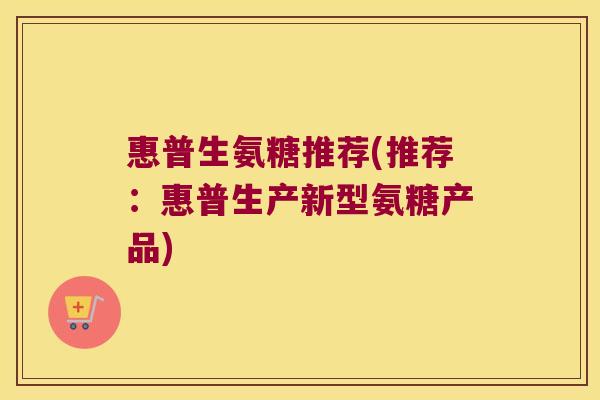 惠普生氨糖推荐(推荐:惠普生产新型氨糖产品)
