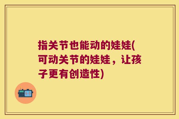 指关节也能动的娃娃(可动关节的娃娃,让孩子更有创造性)