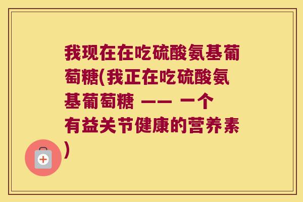 我现在在吃硫酸氨基葡萄糖(我正在吃硫酸氨基葡萄糖 —— 一个有益关节健康的营养素)
