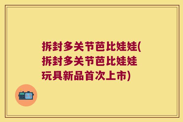 拆封多关节芭比娃娃(拆封多关节芭比娃娃 玩具新品首次上市)