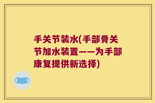 手关节装水(手部骨关节加水装置——为手部康复提供新选择)