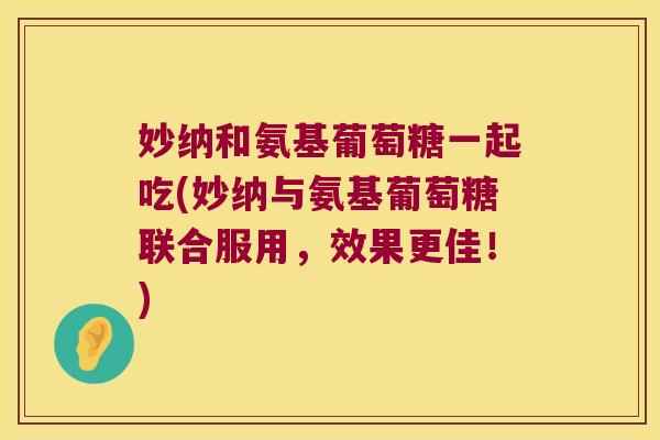 妙纳和氨基葡萄糖一起吃(妙纳与氨基葡萄糖联合服用,效果更佳!)