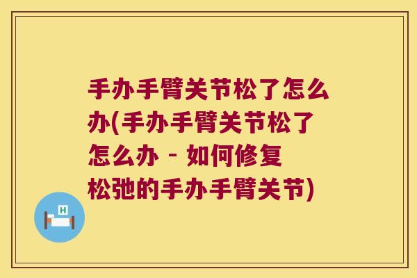 手办手臂关节松了怎么办(手办手臂关节松了怎么办 - 如何修复松弛的手办手臂关节)