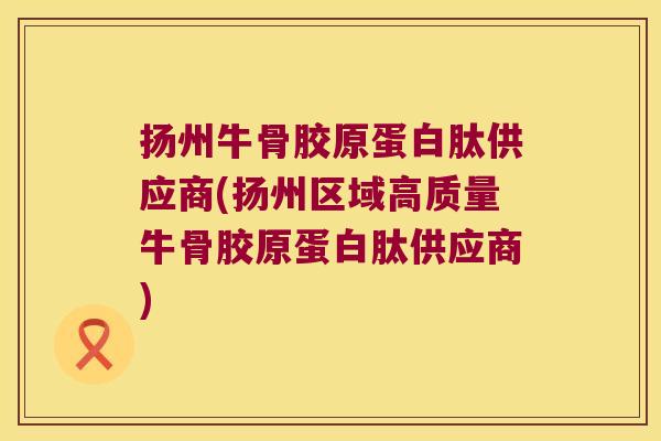 扬州牛骨胶原蛋白肽供应商(扬州区域高质量牛骨胶原蛋白肽供应商)