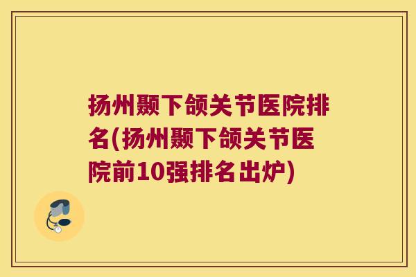 扬州颞下颌关节医院排名(扬州颞下颌关节医院前10强排名出炉)
