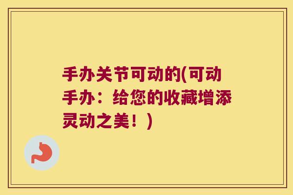 手办关节可动的(可动手办:给您的收藏增添灵动之美!)