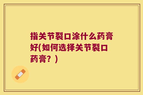 指关节裂口涂什么药膏好(如何选择关节裂口药膏?) 指关节裂口涂什么药膏好(如何选择关节裂口药膏?)