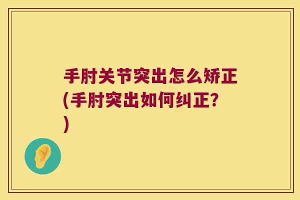 手肘关节突出怎么矫正(手肘突出如何纠正?)