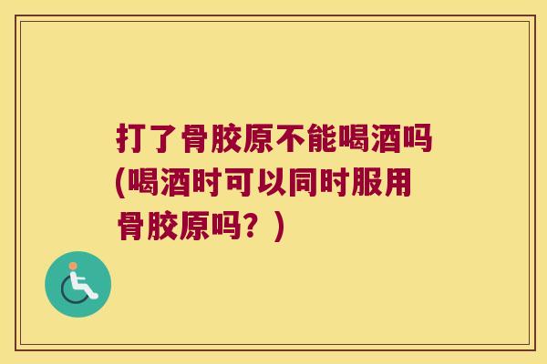 打了骨胶原不能喝酒吗(喝酒时可以同时服用骨胶原吗?)