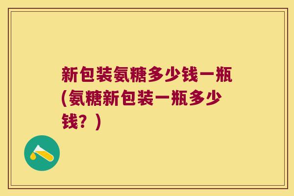 新包装氨糖多少钱一瓶(氨糖新包装一瓶多少钱?)