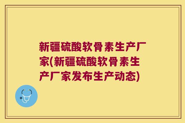 新疆硫酸软骨素生产厂家(新疆硫酸软骨素生产厂家发布生产动态)
