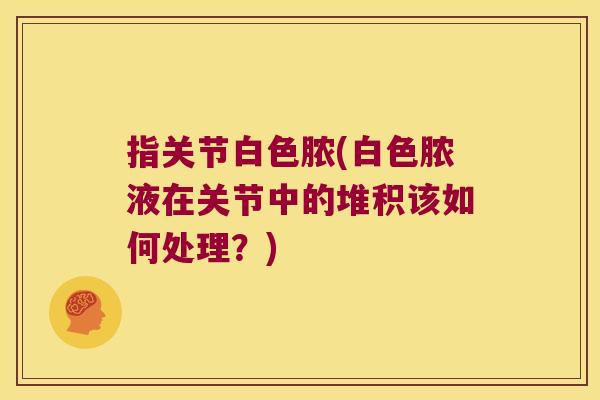 指关节白色脓(白色脓液在关节中的堆积该如何处理?)