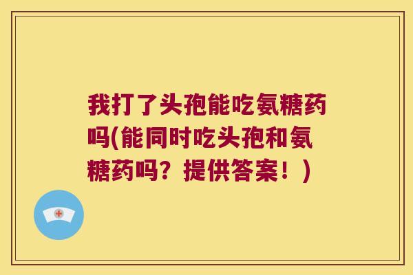 我打了头孢能吃氨糖药吗(能同时吃头孢和氨糖药吗?提供答案!)