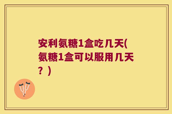 安利氨糖1盒吃几天(氨糖1盒可以服用几天?)