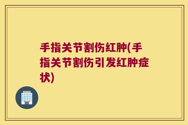 手指关节割伤红肿(手指关节割伤引发红肿症状)