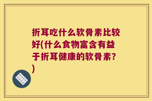 折耳吃什么软骨素比较好(什么食物富含有益于折耳健康的软骨素?)