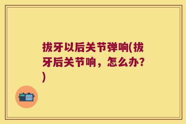 拔牙以后关节弹响(拔牙后关节响，怎么办？)
