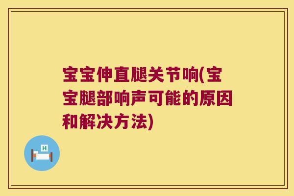 宝宝伸直腿关节响(宝宝腿部响声可能的原因和解决方法)