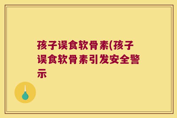 孩子误食软骨素(孩子误食软骨素引发安全警示