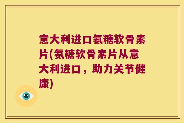 意大利进口氨糖软骨素片(氨糖软骨素片从意大利进口,助力关节健康)