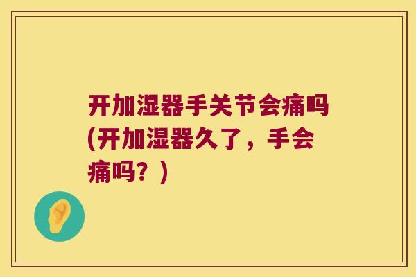 开加湿器手关节会痛吗(开加湿器久了,手会痛吗?)