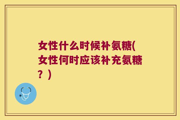 女性什么时候补氨糖(女性何时应该补充氨糖?)