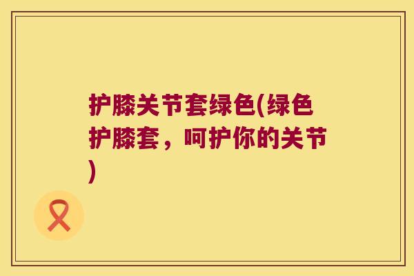护膝关节套绿色(绿色护膝套,呵护你的关节)